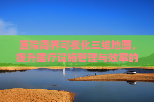 医院周界可视化三维地图,提升医疗设施管理与效率的新工具 医院周界可视化三维地图,提升医疗设施管理与效率的新工具